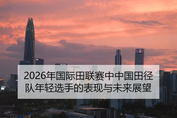2026年国际田联赛中中国田径队年轻选手的表现与未来展望