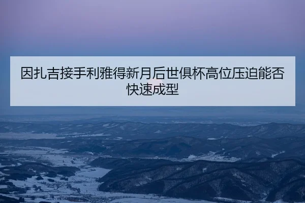 因扎吉接手利雅得新月后世俱杯高位压迫能否快速成型